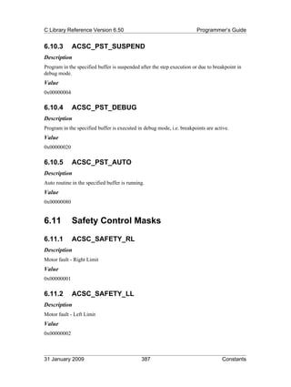 C Library Reference Version 6.50                                        Programmer’s Guide


6.10.3       ACSC_PST_SUSPEND
Description
Program in the specified buffer is suspended after the step execution or due to breakpoint in
debug mode.
Value
0x00000004

6.10.4       ACSC_PST_DEBUG
Description
Program in the specified buffer is executed in debug mode, i.e. breakpoints are active.
Value
0x00000020

6.10.5       ACSC_PST_AUTO
Description
Auto routine in the specified buffer is running.
Value
0x00000080


6.11         Safety Control Masks

6.11.1       ACSC_SAFETY_RL
Description
Motor fault - Right Limit
Value
0x00000001

6.11.2       ACSC_SAFETY_LL
Description
Motor fault - Left Limit
Value
0x00000002



31 January 2009                               387                                  Constants
 