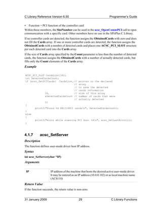 C Library Reference Version 6.50                                        Programmer’s Guide

• Function = PCI function of the controller card
Within these members, the SlotNumber can be used in the acsc_OpenCommPCI call to open
communication with a specific card. Other members have no use in the SPiiPlus C Library.
If no controller cards are detected, the function assigns the ObtainedCards with zero and does
not fill the Cards array. If one or more controller cards are detected, the function assigns the
ObtainedCards with a number of detected cards and places one ACSC_PCI_SLOT structure
per each detected card into the Cards array.
If the size of Cards array specified by the Count parameter is less than the number of detected
cards, the function assigns the ObtainedCards with a number of actually detected cards, but
fills only the Count elements of the Cards array.
Example

ACSC_PCI_SLOT CardsList[16];
int DetectedCardsCount;
if (acsc_GetPCICards( CardsList, // pointer to the declared
                                  // array
                                  // to save the detected
                                  // cards information
              16,                 // size of this array
              &DetectedCardsCount // number of cards that were
                                  // actually detected
              ))
{
       printf("Found %d SB1218PCI cardsn", DetectedCardsCount);
}
else
{
       printf("error while scanning PCI bus: %dn", acsc_GetLastError());
}



4.1.7        acsc_SetServer
Description
The function defines user-mode driver host IP address.
Syntax
int acsc_SetServer(char *IP)
Arguments

 IP                   IP address of the machine that hosts the desired active user-mode driver.
                      It may be entered as an IP address (10.0.0.102) or as local machine name
                      (ACS110)
Return Value
If the function succeeds, the return value is non-zero.


31 January 2009                               29                          C Library Functions
 