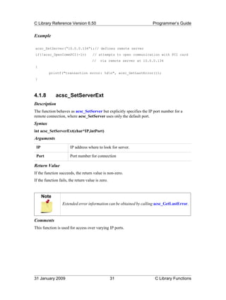 C Library Reference Version 6.50                                      Programmer’s Guide


Example

acsc_SetServer(“10.0.0.134”);// defines remote server
if(!acsc_OpenCommPCI(-1))             // attempts to open communication with PCI card
                                     //    via remote server at 10.0.0.134
{
         printf("transaction error: %dn", acsc_GetLastError());
}



4.1.8         acsc_SetServerExt
Description
The function behaves as acsc_SetServer but explicitly specifies the IP port number for a
remote connection, where acsc_SetServer uses only the default port.
Syntax
int acsc_SetServerExt(char*IP,intPort)
Arguments
 IP                    IP address where to look for server.

 Port                  Port number for connection

Return Value
If the function succeeds, the return value is non-zero.
If the function fails, the return value is zero.


      Note
                  Extended error information can be obtained by calling acsc_GetLastError.



Comments
This function is used for access over varying IP ports.




31 January 2009                                    31                  C Library Functions
 