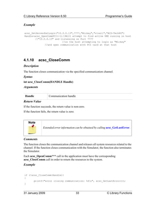 C Library Reference Version 6.50                                       Programmer’s Guide


Example

acsc_SetServerExtLogin("10.0.0.13",7777,"Mickey","viva11","ACS-Tech80")
Handle=acsc_OpenCommPCI(-1)//Will attempt to find active UMD running on host
        //"10.0.0.13" and listenning on Port 7777
                           //on the host attempting to login as "Mickey"
               //and open communication with PCI card at that host




4.1.10        acsc_CloseComm
Description
The function closes communication via the specified communication channel.
Syntax
int acsc_CloseComm(HANDLE Handle)
Arguments

 Handle                Communication handle
Return Value
If the function succeeds, the return value is non-zero.
If the function fails, the return value is zero.


    Note
                  Extended error information can be obtained by calling acsc_GetLastError.



Comments
The function closes the communication channel and releases all system resources related to the
channel. If the function closes communication with the Simulator, the function also terminates
the Simulator.
Each acsc_OpenComm*** call in the application must have the corresponding
acsc_CloseComm call in order to return the resources to the system.
Example


if (!acsc_CloseComm(Handle))
{
       printf("error closing communication: %dn", acsc_GetLastError());
}


31 January 2009                                    33                   C Library Functions
 