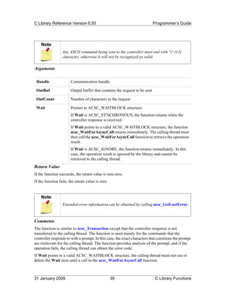 C Library Reference Version 6.50                                            Programmer’s Guide




    Note
                  Any ASCII command being sent to the controller must end with 'r' (13)
                  character, otherwise it will not be recognized as valid.

Arguments

 Handle                Communication handle

 OutBuf                Output buffer that contains the request to be sent

 OutCount              Number of characters in the request

 Wait                  Pointer to ACSC_WAITBLOCK structure.
                       If Wait is ACSC_SYNCHRONOUS, the function returns when the
                       controller response is received.
                       If Wait points to a valid ACSC_WAITBLOCK structure, the function
                       acsc_WaitForAsyncCall returns immediately. The calling thread must
                       then call the acsc_WaitForAsyncCall function to retrieve the operation
                       result.
                       If Wait is ACSC_IGNORE, the function returns immediately. In this
                       case, the operation result is ignored by the library and cannot be
                       retrieved to the calling thread.
Return Value
If the function succeeds, the return value is non-zero.
If the function fails, the return value is zero.


    Note
                  Extended error information can be obtained by calling acsc_GetLastError.



Comments
The function is similar to acsc_Transaction except that the controller response is not
transferred to the calling thread. The function is used mainly for the commands that the
controller responds to with a prompt. In this case, the exact characters that constitute the prompt
are irrelevant for the calling thread. The function provides analysis of the prompt, and if the
operation fails, the calling thread can obtain the error code.
If Wait points to a valid ACSC_WAITBLOCK structure, the calling thread must not use or
delete the Wait item until a call to the acsc_WaitForAsyncCall function.



31 January 2009                                    39                        C Library Functions
 