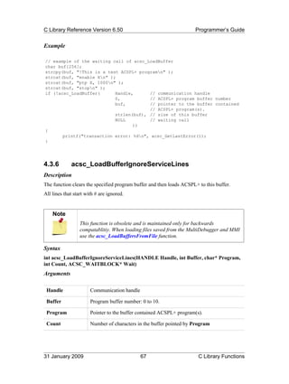 C Library Reference Version 6.50                                     Programmer’s Guide


Example

// example of the waiting call of acsc_LoadBuffer
char buf[256];
strcpy(buf, "!This is a test ACSPL+ programn" );
strcat(buf, "enable Xn" );
strcat(buf, "ptp X, 1000n" );
strcat(buf, "stopn" );
if (!acsc_LoadBuffer(      Handle,      // communication handle
                           0,           // ACSPL+ program buffer number
                           buf,         // pointer to the buffer contained
                                        // ACSPL+ program(s).
                           strlen(buf), // size of this buffer
                           NULL         // waiting call
                                  ))
{
       printf("transaction error: %dn", acsc_GetLastError());
}




4.3.6        acsc_LoadBufferIgnoreServiceLines
Description
The function clears the specified program buffer and then loads ACSPL+ to this buffer.
All lines that start with # are ignored.


    Note
                  This function is obsolete and is maintained only for backwards
                  compatablitiy. When loading files saved from the MultiDebugger and MMI
                  use the acsc_LoadBuffersFromFile function.

Syntax
int acsc_LoadBufferIgnoreServiceLines(HANDLE Handle, int Buffer, char* Program,
int Count, ACSC_WAITBLOCK* Wait)
Arguments

 Handle                Communication handle

 Buffer                Program buffer number: 0 to 10.

 Program               Pointer to the buffer contained ACSPL+ program(s).

 Count                 Number of characters in the buffer pointed by Program




31 January 2009                               67                       C Library Functions
 