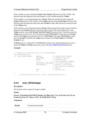 C Library Reference Version 6.50                                        Programmer’s Guide

If the variable is scalar, all indexes From1, To1, From2, To2 must be ACSC_NONE. The
function reads the requested value and assigns it to the variable pointed by Values.
If the variable is a one-dimensional array, From1, To1 must specify the index range and
From2, To2 must be ACSC_NONE. Array Values must be of size To1-From1+1 at least. The
function reads all requested values from index From1 to index To1 inclusively and stores them
in the Values array.
If the variable is a two-dimensional array, From1, To1 must specify the index range of the first
dimension and From2, To2 must specify the index range of the second dimension. Array
Values must be of size (To1-From1+1)x(To2-From2+1) values at least. The function uses the
Values array in such a way: first, the function reads To2-From2+1 values from row From1
and fills the Values array elements from 0 to To2-From2, then reads To2-From2+1 values
from raw From1+1 and fills the Values array elements from To2-From2+1 to 2*(To2-
From2)+1, etc.
If Wait points to a valid ACSC_WAITBLOCK structure, the calling thread must not use or
delete the Values and Wait items until a call to the acsc_WaitForAsyncCall function.
Example

// example of the waiting call of acsc_ReadInteger
int AnalogInputs[8];
if (!acsc_ReadInteger(     Handle,             // communication handle
                           ACSC_NONE,          // standard variable
                           "AIN",              // variable name
                           0, 7,               // first dimension indexes
                           ACSC_NONE, ACSC_NONE,// no second dimension
                           AnalogInputs,       // pointer to the buffer
                                               // that receives requested
                                               // values
                           NULL                // waiting call
                           ))
{
       printf("transaction error: %dn", acsc_GetLastError());
}



4.4.2        acsc_WriteInteger
Description
The function writes value(s) to integer variable.
Syntax
int acsc_WriteInteger(HANDLE Handle, int NBuf, char* Var, int From1, int To1, int
From2, int To2, int* Values, ACSC_WAITBLOCK* Wait)
Arguments

 Handle              Communication handle



31 January 2009                               78                          C Library Functions
 