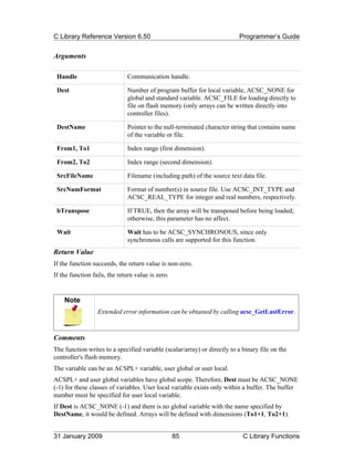 C Library Reference Version 6.50                                          Programmer’s Guide


Arguments

 Handle                       Communication handle.

 Dest                         Number of program buffer for local variable, ACSC_NONE for
                              global and standard variable. ACSC_FILE for loading directly to
                              file on flash memory (only arrays can be written directly into
                              controller files).

 DestName                     Pointer to the null-terminated character string that contains name
                              of the variable or file.

 From1, To1                   Index range (first dimension).

 From2, To2                   Index range (second dimension).

 SrcFileName                  Filename (including path) of the source text data file.

 SrcNumFormat                 Format of number(s) in source file. Use ACSC_INT_TYPE and
                              ACSC_REAL_TYPE for integer and real numbers, respectively.

 bTranspose                   If TRUE, then the array will be transposed before being loaded;
                              otherwise, this parameter has no affect.

 Wait                         Wait has to be ACSC_SYNCHRONOUS, since only
                              synchronous calls are supported for this function.
Return Value
If the function succeeds, the return value is non-zero.
If the function fails, the return value is zero.


    Note
                  Extended error information can be obtained by calling acsc_GetLastError.



Comments
The function writes to a specified variable (scalar/array) or directly to a binary file on the
controller's flash memory.
The variable can be an ACSPL+ variable, user global or user local.
ACSPL+ and user global variables have global scope. Therefore, Dest must be ACSC_NONE
(-1) for these classes of variables. User local variable exists only within a buffer. The buffer
number must be specified for user local variable.
If Dest is ACSC_NONE (-1) and there is no global variable with the name specified by
DestName, it would be defined. Arrays will be defined with dimensions (To1+1, To2+1).


31 January 2009                                    85                       C Library Functions
 
