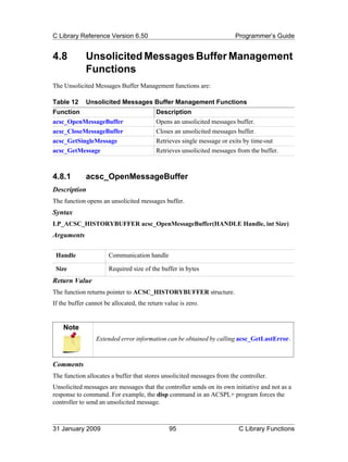 C Library Reference Version 6.50                                        Programmer’s Guide


4.8          Unsolicited Messages Buffer Management
             Functions
The Unsolicited Messages Buffer Management functions are:

Table 12     Unsolicited Messages Buffer Management Functions
Function                                  Description
acsc_OpenMessageBuffer                    Opens an unsolicited messages buffer.
acsc_CloseMessageBuffer                   Closes an unsolicited messages buffer.
acsc_GetSingleMessage                     Retrieves single message or exits by time-out
acsc_GetMessage                           Retrieves unsolicited messages from the buffer.



4.8.1        acsc_OpenMessageBuffer
Description
The function opens an unsolicited messages buffer.
Syntax
LP_ACSC_HISTORYBUFFER acsc_OpenMessageBuffer(HANDLE Handle, int Size)
Arguments

 Handle                Communication handle

 Size                  Required size of the buffer in bytes
Return Value
The function returns pointer to ACSC_HISTORYBUFFER structure.
If the buffer cannot be allocated, the return value is zero.


    Note
                 Extended error information can be obtained by calling acsc_GetLastError.



Comments
The function allocates a buffer that stores unsolicited messages from the controller.
Unsolicited messages are messages that the controller sends on its own initiative and not as a
response to command. For example, the disp command in an ACSPL+ program forces the
controller to send an unsolicited message.



31 January 2009                                95                        C Library Functions
 