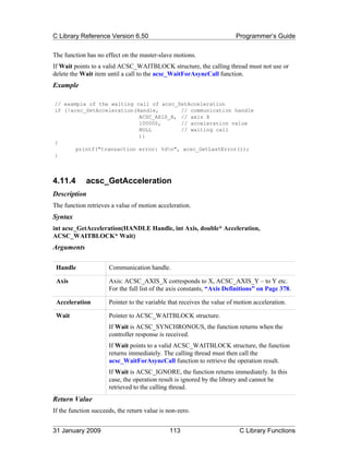 C Library Reference Version 6.50                                        Programmer’s Guide

The function has no effect on the master-slave motions.
If Wait points to a valid ACSC_WAITBLOCK structure, the calling thread must not use or
delete the Wait item until a call to the acsc_WaitForAsyncCall function.
Example

// example of the waiting call of acsc_SetAcceleration
if (!acsc_SetAcceleration(Handle,       // communication handle
                           ACSC_AXIS_X, // axis X
                           100000,      // acceleration value
                           NULL         // waiting call
                           ))
{
       printf("transaction error: %dn", acsc_GetLastError());
}



4.11.4       acsc_GetAcceleration
Description
The function retrieves a value of motion acceleration.
Syntax
int acsc_GetAcceleration(HANDLE Handle, int Axis, double* Acceleration,
ACSC_WAITBLOCK* Wait)
Arguments

 Handle               Communication handle.

 Axis                 Axis: ACSC_AXIS_X corresponds to X, ACSC_AXIS_Y – to Y etc.
                      For the full list of the axis constants, “Axis Definitions” on Page 378.

 Acceleration         Pointer to the variable that receives the value of motion acceleration.

 Wait                 Pointer to ACSC_WAITBLOCK structure.
                      If Wait is ACSC_SYNCHRONOUS, the function returns when the
                      controller response is received.
                      If Wait points to a valid ACSC_WAITBLOCK structure, the function
                      returns immediately. The calling thread must then call the
                      acsc_WaitForAsyncCall function to retrieve the operation result.
                      If Wait is ACSC_IGNORE, the function returns immediately. In this
                      case, the operation result is ignored by the library and cannot be
                      retrieved to the calling thread.
Return Value
If the function succeeds, the return value is non-zero.


31 January 2009                               113                         C Library Functions
 