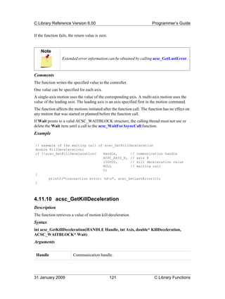 C Library Reference Version 6.50                                         Programmer’s Guide

If the function fails, the return value is zero.


    Note
                  Extended error information can be obtained by calling acsc_GetLastError.



Comments
The function writes the specified value to the controller.
One value can be specified for each axis.
A single-axis motion uses the value of the corresponding axis. A multi-axis motion uses the
value of the leading axis. The leading axis is an axis specified first in the motion command.
The function affects the motions initiated after the function call. The function has no effect on
any motion that was started or planned before the function call.
If Wait points to a valid ACSC_WAITBLOCK structure, the calling thread must not use or
delete the Wait item until a call to the acsc_WaitForAsyncCall function.
Example

// example of the waiting call of acsc_SetKillDeceleration
double KillDeceleration;
if (!acsc_SetKillDeceleration(    Handle,      // communication handle
                                  ACSC_AXIS_X, // axis X
                                  100000,      // kill deceleration value
                                  NULL         // waiting call
                                  ))
{
       printf("transaction error: %dn", acsc_GetLastError());
}



4.11.10 acsc_GetKillDeceleration
Description
The function retrieves a value of motion kill deceleration.
Syntax
int acsc_GetKillDeceleration(HANDLE Handle, int Axis, double* KillDeceleration,
ACSC_WAITBLOCK* Wait)
Arguments

 Handle                  Communication handle.




31 January 2009                                    121                     C Library Functions
 