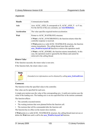 C Library Reference Version 6.50                                            Programmer’s Guide


Arguments

 Handle                 Communication handle.

 Axis                   Axis: ACSC_AXIS_X corresponds to X, ACSC_AXIS_Y – to Y etc.
                        For the full list of the axis constants, see Axis Definitions.

 Acceleration           The value specifies required motion acceleration.

 Wait                   Pointer to ACSC_WAITBLOCK structure.
                        If Wait is ACSC_SYNCHRONOUS, the function returns when the
                        controller response is received.
                        If Wait points to a valid ACSC_WAITBLOCK structure, the function
                        returns immediately. The calling thread must then call the
                        acsc_WaitForAsyncCall function to retrieve the operation result.
                        If Wait is ACSC_IGNORE, the function returns immediately. In this
                        case, the operation result is ignored by the library and cannot be
                        retrieved to the calling thread.
Return Value
If the function succeeds, the return value is non-zero.
If the function fails, the return value is zero.


    Note
                  Extended error information can be obtained by calling acsc_GetLastError.



Comments
The function writes the specified value to the controller.
One value can be specified for each axis.
A single-axis motion uses the value of the corresponding axis. A multi-axis motion uses the
value of the leading axis. The leading axis is an axis specified first in the motion command.
The function affects:
• The currently executed motion.
• The waiting motions that were planned before the function call.
• The motions that will be commanded after the function call.
The function has no effect on the master-slave motions.
If Wait points to a valid ACSC_WAITBLOCK structure, the calling thread must not use or
delete the Wait item until a call to the acsc_WaitForAsyncCall function.



31 January 2009                                    125                       C Library Functions
 