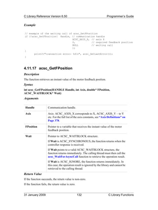 C Library Reference Version 6.50                                            Programmer’s Guide


Example

// example of the waiting call of acsc_SetFPosition
if (!acsc_SetFPosition( Handle, // communication handle
                                  ACSC_AXIS_X, // axis X
                                  0,           // required feedback position
                                  NULL         // waiting call
                                  ))
{
       printf("transaction error: %dn", acsc_GetLastError());
}



4.11.17 acsc_GetFPosition
Description
The function retrieves an instant value of the motor feedback position.
Syntax
int acsc_GetFPosition(HANDLE Handle, int Axis, double* FPosition,
ACSC_WAITBLOCK* Wait)
Arguments

 Handle               Communication handle.

 Axis                 Axis: ACSC_AXIS_X corresponds to X, ACSC_AXIS_Y – to Y
                      etc. For the full list of the axis constants, see “Axis Definitions” on
                      Page 378.

 FPosition            Pointer to a variable that receives the instant value of the motor
                      feedback position.

 Wait                 Pointer to ACSC_WAITBLOCK structure.
                      If Wait is ACSC_SYNCHRONOUS, the function returns when the
                      controller response is received.
                      If Wait points to a valid ACSC_WAITBLOCK structure, the
                      function returns immediately. The calling thread must then call the
                      acsc_WaitForAsyncCall function to retrieve the operation result.
                      If Wait is ACSC_IGNORE, the function returns immediately. In
                      this case, the operation result is ignored by the library and cannot be
                      retrieved to the calling thread.
Return Value
If the function succeeds, the return value is non-zero.
If the function fails, the return value is zero.


31 January 2009                                    132                       C Library Functions
 