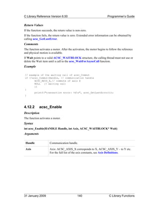 C Library Reference Version 6.50                                         Programmer’s Guide


Return Values
If the function succeeds, the return value is non-zero.
If the function fails, the return value is zero. Extended error information can be obtained by
calling acsc_GetLastError.
Comments
The function activates a motor. After the activation, the motor begins to follow the reference
and physical motion is available.
If Wait points to a valid ACSC_WAITBLOCK structure, the calling thread must not use or
delete the Wait item until a call to the acsc_WaitForAsyncCall function.
Example

// example of the waiting call of acsc_Commut
if (!acsc_Commut(Handle, // communication handle
       ACSC_AXIS_X,// commute of axis X
       NULL   // waiting call
       ))
{
       printf("transaction error: %dn", acsc_GetLastError());
}



4.12.2       acsc_Enable
Description
The function activates a motor.
Syntax
int acsc_Enable(HANDLE Handle, int Axis, ACSC_WAITBLOCK* Wait)
Arguments

 Handle               Communication handle.

 Axis                 Axis: ACSC_AXIS_X corresponds to X, ACSC_AXIS_Y – to Y etc.
                      For the full list of the axis constants, see Axis Definitions.




31 January 2009                               140                         C Library Functions
 