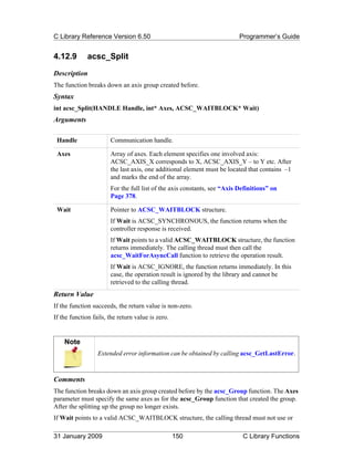 C Library Reference Version 6.50                                          Programmer’s Guide


4.12.9        acsc_Split
Description
The function breaks down an axis group created before.
Syntax
int acsc_Split(HANDLE Handle, int* Axes, ACSC_WAITBLOCK* Wait)
Arguments

 Handle                Communication handle.

 Axes                  Array of axes. Each element specifies one involved axis:
                       ACSC_AXIS_X corresponds to X, ACSC_AXIS_Y – to Y etc. After
                       the last axis, one additional element must be located that contains –1
                       and marks the end of the array.
                       For the full list of the axis constants, see “Axis Definitions” on
                       Page 378.

 Wait                  Pointer to ACSC_WAITBLOCK structure.
                       If Wait is ACSC_SYNCHRONOUS, the function returns when the
                       controller response is received.
                       If Wait points to a valid ACSC_WAITBLOCK structure, the function
                       returns immediately. The calling thread must then call the
                       acsc_WaitForAsyncCall function to retrieve the operation result.
                       If Wait is ACSC_IGNORE, the function returns immediately. In this
                       case, the operation result is ignored by the library and cannot be
                       retrieved to the calling thread.
Return Value
If the function succeeds, the return value is non-zero.
If the function fails, the return value is zero.


    Note
                  Extended error information can be obtained by calling acsc_GetLastError.



Comments
The function breaks down an axis group created before by the acsc_Group function. The Axes
parameter must specify the same axes as for the acsc_Group function that created the group.
After the splitting up the group no longer exists.
If Wait points to a valid ACSC_WAITBLOCK structure, the calling thread must not use or

31 January 2009                                    150                     C Library Functions
 