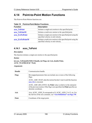 C Library Reference Version 6.50                                           Programmer’s Guide


4.14         Point-to-Point Motion Functions
The Point-to-Point Motion functions are:

Table 18     Point-to-Point Motion Functions
Function                             Description
acsc_ToPoint                         Initiates a single-axis motion to the specified point.
acsc_ToPointM                        Initiates a multi-axis motion to the specified point.
acsc_ExtToPoint                      Initiates a single-axis motion to the specified point using the
                                     specified velocity or end velocity.
acsc_ExtToPointM                     Initiates a multi-axis motion to the specified point using the
                                     specified velocity or end velocity.



4.14.1       acsc_ToPoint
Description
The function initiates a single-axis motion to the specified point.
Syntax
int acsc_ToPoint(HANDLE Handle, int Flags, int Axis, double Point,
ACSC_WAITBLOCK* Wait)
Arguments

 Handle               Communication handle.

 Flags                Bit-mapped parameter that can include one or more of the following
                      flags:
                      ACSC_AMF_WAIT: plan the motion but don’t start it until the function
                      acsc_Go is executed.
                      ACSC_AMF_RELATIVE: the Point value is relative to the end point
                      of the previous motion. If the flag is not specified, the Point specifies an
                      absolute coordinate.

 Axis                 Axis: ACSC_AXIS_X corresponds to X, ACSC_AXIS_Y to Y, etc. For
                      the full list of the axis constants, see “Axis Definitions” on Page 378.

 Point                Coordinate of the target point.




31 January 2009                                168                          C Library Functions
 