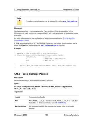 C Library Reference Version 6.50                                          Programmer’s Guide




    Note
                 Extended error information can be obtained by calling acsc_GetLastError.



Comments
The function assigns a current value to the Track position. If the corresponding axis is
initialized with track motion, the change of TPOS will cause generation of ptp motion to that
new value.
For more information see the explanation of the track command in the SPiiPlus ACSPL+
Programmer’s Guide.
If Wait points to a valid ACSC_WAITBLOCK structure, the calling thread must not use or
delete the Wait item until a call to the acsc_WaitForAsyncCall function.
Example

// example of the waiting call of acsc_SetFPosition
if (!acsc_SetTargetPosition(Handle,// communication handle
              ACSC_AXIS_X,        // axis X
              0,                  // required target position
              NULL                // waiting call
              ))
{
       printf("acsc_SetTargetPosition error: %dn", acsc_GetLastError());
}



4.15.3       acsc_GetTargetPosition
Description
The function retrieves the instant value of track position.
Syntax
int acsc_GetTargetPosition(HANDLE Handle, int Axis, double *TargetPosition,
ACSC_WAITBLOCK* Wait)
Arguments

 Handle               Communication handle

 Axis                 Axis: ACSC_AXIS_X corresponds to X, ACSC_AXIS_Y to Y, etc. For
                      the full list of the axis constants, see Axis Definitions.

 TargetPosition       The pointer to variable that receives the instant value of the target
                      position.


31 January 2009                                180                         C Library Functions
 