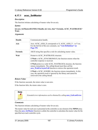 C Library Reference Version 6.50                                          Programmer’s Guide


4.17.1        acsc_SetMaster
Description
The function initiates calculating of master value for an axis.
Syntax
int acsc_SetMaster(HANDLE Handle, int Axis, char* Formula, ACSC_WAITBLOCK*
Wait)
Arguments

 Handle                Communication handle.

 Axis                  Axis: ACSC_AXIS_X corresponds to X, ACSC_AXIS_Y – to Y etc.
                       For the full list of the axis constants, see “Axis Definitions” on
                       Page 378.

 Formula               ASCII string that specifies a rule for calculating master value.

 Wait                  Pointer to ACSC_WAITBLOCK structure.
                       If Wait is ACSC_SYNCHRONOUS, the function returns when the
                       controller response is received.
                       If Wait points to a valid ACSC_WAITBLOCK structure, the function
                       returns immediately. The calling thread must then call the
                       acsc_WaitForAsyncCall function to retrieve the operation result.
                       If Wait is ACSC_IGNORE, the function returns immediately. In this
                       case, the operation result is ignored by the library and cannot be
                       retrieved to the calling thread.
Return Value
If the function succeeds, the return value is non-zero.
If the function fails, the return value is zero.


    Note
                  Extended error information can be obtained by calling acsc_GetLastError.



Comments
The function initiates calculating of master value for an axis.
The master value for each axis is presented in the controller as one element of the MPOS array.
Once the acsc_SetMaster function is called, the controller is calculates the master value for the
specified axis each controller cycle.



31 January 2009                                    187                     C Library Functions
 