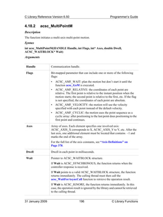 C Library Reference Version 6.50                                           Programmer’s Guide


4.18.2       acsc_MultiPointM
Description
The function initiates a multi-axis multi-point motion.
Syntax
int acsc_MultiPointM(HANDLE Handle, int Flags, int* Axes, double Dwell,
ACSC_WAITBLOCK* Wait)
Arguments

 Handle               Communication handle.

 Flags                Bit-mapped parameter that can include one or more of the following
                      flags:
                      •   ACSC_AMF_WAIT: plan the motion but don’t start it until the
                          function acsc_GoM is executed.
                      •   ACSC_AMF_RELATIVE: the coordinates of each point are
                          relative. The first point is relative to the instant position when the
                          motion starts; the second point is relative to the first, etc. If the flag
                          is not specified, the coordinates of each point are absolute.
                      •   ACSC_AMF_VELOCITY: the motion will use the velocity
                          specified with each point instead of the default velocity.
                      •   ACSC_AMF_CYCLIC: the motion uses the point sequence as a
                          cyclic array: after positioning to the last point does positioning to the
                          first point and continues.

 Axes                 Array of axes. Each element specifies one involved axis:
                      ACSC_AXIS_X corresponds to X, ACSC_AXIS_Y to Y, etc. After the
                      last axis, one additional element must be located that contains –1 and
                      marks the end of the array.
                      For the full list of the axis constants, see “Axis Definitions” on
                      Page 378.

 Dwell                Dwell in each point in milliseconds.

 Wait                 Pointer to ACSC_WAITBLOCK structure.
                      If Wait is ACSC_SYNCHRONOUS, the function returns when the
                      controller response is received.
                      If Wait points to a valid ACSC_WAITBLOCK structure, the function
                      returns immediately. The calling thread must then call the
                      acsc_WaitForAsyncCall function to retrieve the operation result.
                      If Wait is ACSC_IGNORE, the function returns immediately. In this
                      case, the operation result is ignored by the library and cannot be retrieved
                      to the calling thread.


31 January 2009                                196                           C Library Functions
 