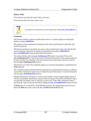 C Library Reference Version 6.50                                          Programmer’s Guide


Return Value
If the function succeeds, the return value is non-zero.
If the function fails, the return value is zero.


    Note
                  Extended error information can be obtained by calling acsc_GetLastError.



Comments
The function initiates a multi-axis multi-point motion. To execute single-axis multi-point
motion, use acsc_MultiPoint.
The motion executes sequential positioning to each of the specified points, optionally with
dwell in each point.
The function itself does not specify any point, so the created motion starts only after the first
point is specified. The points of motion are specified by using acsc_AddPointM or
acsc_ExtAddPointM, functions that follow this function.
The motion finishes when the acsc_EndSequenceM function is executed. If the call of
acsc_EndSequenceM is omitted, the motion will stop at the last point of the sequence and wait
for the next point. No transition to the next motion in the motion queue will occur until the
function acsc_EndSequenceM executes.
The function can wait for the controller response or can return immediately as specified by the
Wait argument.
The controller response indicates that the command was accepted and the motion was planned
successfully. The function cannot wait or validate the end of the motion. To wait for the motion
end, use acsc_WaitMotionEnd function.
During positioning to each point, a vector velocity profile is built using the default values of
velocity, acceleration, deceleration, and jerk of the axis group. If the AFM_VELOCITY flag is
not specified, the default value of velocity is used as well. If the AFM_VELOCITY flag is
specified, the value of velocity specified in subsequent acsc_ExtAddPointM functions is used.
If Wait points to a valid ACSC_WAITBLOCK structure, the calling thread must not use or
delete the Wait item until a call to the acsc_WaitForAsyncCall function.




31 January 2009                                    197                     C Library Functions
 