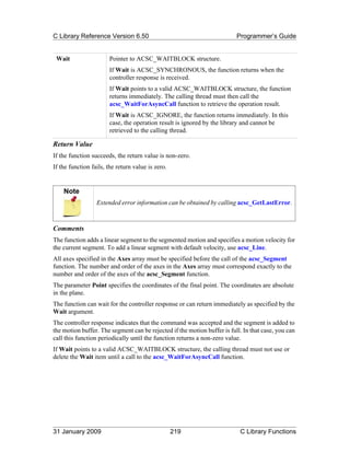 C Library Reference Version 6.50                                          Programmer’s Guide


 Wait                  Pointer to ACSC_WAITBLOCK structure.
                       If Wait is ACSC_SYNCHRONOUS, the function returns when the
                       controller response is received.
                       If Wait points to a valid ACSC_WAITBLOCK structure, the function
                       returns immediately. The calling thread must then call the
                       acsc_WaitForAsyncCall function to retrieve the operation result.
                       If Wait is ACSC_IGNORE, the function returns immediately. In this
                       case, the operation result is ignored by the library and cannot be
                       retrieved to the calling thread.

Return Value
If the function succeeds, the return value is non-zero.
If the function fails, the return value is zero.


    Note
                  Extended error information can be obtained by calling acsc_GetLastError.



Comments
The function adds a linear segment to the segmented motion and specifies a motion velocity for
the current segment. To add a linear segment with default velocity, use acsc_Line.
All axes specified in the Axes array must be specified before the call of the acsc_Segment
function. The number and order of the axes in the Axes array must correspond exactly to the
number and order of the axes of the acsc_Segment function.
The parameter Point specifies the coordinates of the final point. The coordinates are absolute
in the plane.
The function can wait for the controller response or can return immediately as specified by the
Wait argument.
The controller response indicates that the command was accepted and the segment is added to
the motion buffer. The segment can be rejected if the motion buffer is full. In that case, you can
call this function periodically until the function returns a non-zero value.
If Wait points to a valid ACSC_WAITBLOCK structure, the calling thread must not use or
delete the Wait item until a call to the acsc_WaitForAsyncCall function.




31 January 2009                                    219                     C Library Functions
 