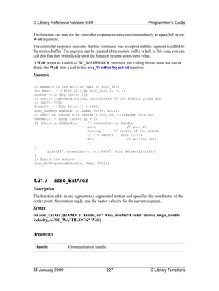 C Library Reference Version 6.50                                          Programmer’s Guide

The function can wait for the controller response or can return immediately as specified by the
Wait argument.
The controller response indicates that the command was accepted and the segment is added to
the motion buffer. The segment can be rejected if the motion buffer is full. In this case, you can
call this function periodically until the function returns a non-zero value.
If Wait points to a valid ACSC_WAITBLOCK structure, the calling thread must not use or
delete the Wait item a call to the acsc_WaitForAsyncCall function.
Example

// example of the waiting call of acsc_Arc2
int Axes[] = { ACSC_AXIS_X, ACSC_AXIS_Y, -1 };
double Point[2], Center[2];
// create segmented motion, coordinates of the initial point are
// (1000,1000)
Point[0] = 1000; Point[1] = 1000;
acsc_Segment(Handle, 0, Axes, Point, NULL);
// describe circle with center (1000, 0), clockwise rotation
Center[0] = 1000; Center[1] = 0;
if (!acsc_Arc2(Handle,     // communication handle
                           Axes,               // axes XY
                           Center,      // center of the circle
                           -2 * 3.141529,// full circle
                           NULL                // waiting call
                           ))
{
       printf("transaction error: %dn", acsc_GetLastError());
}
// finish the motion
acsc_EndSequenceM(Handle, Axes, NULL);




4.21.7       acsc_ExtArc2
Description
The function adds an arc segment to a segmented motion and specifies the coordinates of the
center point, the rotation angle, and the vector velocity for the current segment.
Syntax
int acsc_ExtArc2(HANDLE Handle, int* Axes, double* Center, double Angle, double
Velocity, ACSC_WAITBLOCK* Wait)


Arguments

 Handle               Communication handle.




31 January 2009                                227                         C Library Functions
 