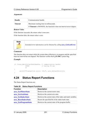 C Library Reference Version 6.50                                           Programmer’s Guide


Arguments


 Handle                Communication handle.

 Timeout               Maximum waiting time in milliseconds.
                       If Timeout is INFINITE, the function's time-out interval never elapses.
Return Value
If the function succeeds, the return value is non-zero.
If the function fails, the return value is zero.


    Note
                  Extended error information can be obtained by calling acsc_GetLastError.



Comments
The function does not return while the system data collection is in progress and the specified
time-out interval has not elapsed. The function verifies the S_ST.#DC system flag.
Example

if (!acsc_WaitCollectEnd(Handle, // communication handle
              30000               // during 30 sec
              ))
{
       printf("transaction error: %dn", acsc_GetLastError());
}



4.24          Status Report Functions
The Status Report functions are:

Table 28      Status Report Functions
Function                              Description
acsc_GetMotorState                    Retrieves the current motor state.
acsc_GetAxisState                     Retrieves the current axis state.
acsc_GetIndexState                    Retrieves the current state of the index and mark variables.
acsc_ResetIndexState                  Resets the specified bit of the index/mark state.
acsc_GetProgramState                  Retrieves the current state of the program buffer.




31 January 2009                                    251                      C Library Functions
 