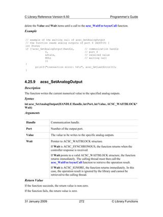 C Library Reference Version 6.50                                         Programmer’s Guide

delete the Value and Wait items until a call to the acsc_WaitForAsyncCall function.
Example

// example of the waiting call of acsc_GetAnalogOutput
// the function reads analog outputs of port 0 (AOUT(0) )
int State;
if (!acsc_GetAnalogOutput(Handle,       // communication handle
              0,                        // port 0
              &State,                   // received value
              NULL                      // waiting call
              ))
{
       printf("transaction error: %dn", acsc_GetLastError());
}



4.25.9        acsc_SetAnalogOutput
Description
The function writes the current numerical value to the specified analog outputs.
Syntax
int acsc_SetAnalogOutput(HANDLE Handle, int Port, int Value, ACSC_WAITBLOCK*
Wait)
Arguments

 Handle                Communication handle.

 Port                  Number of the output port.

 Value                 The value to be writes to the specific analog outputs.

 Wait                  Pointer to ACSC_WAITBLOCK structure.
                       If Wait is ACSC_SYNCHRONOUS, the function returns when the
                       controller response is received.
                       If Wait points to a valid ACSC_WAITBLOCK structure, the function
                       returns immediately. The calling thread must then call the
                       acsc_WaitForAsyncCall function to retrieve the operation result.
                       If Wait is ACSC_IGNORE, the function returns immediately. In this
                       case, the operation result is ignored by the library and cannot be
                       retrieved to the calling thread.
Return Value
If the function succeeds, the return value is non-zero.
If the function fails, the return value is zero.


31 January 2009                                    272                    C Library Functions
 