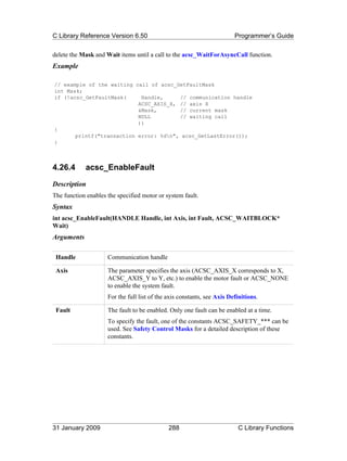 C Library Reference Version 6.50                                         Programmer’s Guide

delete the Mask and Wait items until a call to the acsc_WaitForAsyncCall function.
Example

// example of the waiting call of acsc_GetFaultMask
int Mask;
if (!acsc_GetFaultMask(     Handle,     // communication handle
                           ACSC_AXIS_X, // axis X
                           &Mask,       // current mask
                           NULL         // waiting call
                           ))
{
       printf("transaction error: %dn", acsc_GetLastError());
}



4.26.4      acsc_EnableFault
Description
The function enables the specified motor or system fault.
Syntax
int acsc_EnableFault(HANDLE Handle, int Axis, int Fault, ACSC_WAITBLOCK*
Wait)
Arguments

 Handle              Communication handle

 Axis                The parameter specifies the axis (ACSC_AXIS_X corresponds to X,
                     ACSC_AXIS_Y to Y, etc.) to enable the motor fault or ACSC_NONE
                     to enable the system fault.
                     For the full list of the axis constants, see Axis Definitions.

 Fault               The fault to be enabled. Only one fault can be enabled at a time.
                     To specify the fault, one of the constants ACSC_SAFETY_*** can be
                     used. See Safety Control Masks for a detailed description of these
                     constants.




31 January 2009                               288                         C Library Functions
 