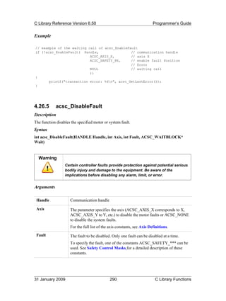 C Library Reference Version 6.50                                         Programmer’s Guide


Example

// example of the waiting call of acsc_EnableFault
if (!acsc_EnableFault( Handle,                 // communication handle
                           ACSC_AXIS_X,        // axis X
                           ACSC_SAFETY_PE,     // enable fault Position
                                               // Error
                           NULL                // waiting call
                           ))
{
       printf("transaction error: %dn", acsc_GetLastError());
}




4.26.5       acsc_DisableFault
Description
The function disables the specified motor or system fault.
Syntax
int acsc_DisableFault(HANDLE Handle, int Axis, int Fault, ACSC_WAITBLOCK*
Wait)


  Warning
                  Certain controller faults provide protection against potential serious
                  bodily injury and damage to the equipment. Be aware of the
                  implications before disabling any alarm, limit, or error.


Arguments

 Handle              Communication handle

 Axis                The parameter specifies the axis (ACSC_AXIS_X corresponds to X,
                     ACSC_AXIS_Y to Y, etc.) to disable the motor faults or ACSC_NONE
                     to disable the system faults.
                     For the full list of the axis constants, see Axis Definitions.
 Fault               The fault to be disabled. Only one fault can be disabled at a time.
                     To specify the fault, one of the constants ACSC_SAFETY_*** can be
                     used. See Safety Control Masks for a detailed description of these
                     constants.




31 January 2009                               290                         C Library Functions
 