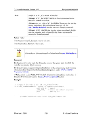 C Library Reference Version 6.50                                       Programmer’s Guide


 Wait                  Pointer to ACSC_WAITBLOCK structure.
                       If Wait is ACSC_SYNCHRONOUS, the function returns when the
                       controller response is received.
                       If Wait points to a valid ACSC_WAITBLOCK structure, the function
                       returns immediately. The calling thread must then call the
                       acsc_WaitForAsyncCall function to retrieve the operation result.
                       If Wait is ACSC_IGNORE, the function returns immediately. In this
                       case, the operation result is ignored by the library and cannot be
                       retrieved to the calling thread.

Return Value
If the function succeeds, the return value is non-zero.
If the function fails, the return value is zero.


    Note
                  Extended error information can be obtained by calling acsc_GetLastError.



Comments
The function retrieves the mask that defines the motor or the system faults for which the
controller provides the default response.
The default response is a controller-predefined action for the corresponding fault. For more
information about the controller faults and default responses, see the SPiiPlus ACSPL+
Programmer’s Guide.
If Wait points to a valid ACSC_WAITBLOCK structure, the calling thread must not use or
delete the Wait item until a call to the acsc_WaitForAsyncCall function.
Example

// example of the waiting call of acsc_SetResponseMask
if (!acsc_SetResponseMask( Handle, // communication handle
                           ACSC_AXIS_X, // axis X
                           ACSC_NONE,   // enable all default responses
                           NULL         // waiting call
                           ))
{
       printf("transaction error: %dn", acsc_GetLastError());
}




31 January 2009                                    293                   C Library Functions
 