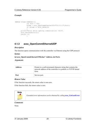 C Library Reference Version 6.50                                        Programmer’s Guide


Example


HANDLE hComm=(HANDLE)-1;
              int Port = 703;
              hComm = acsc_OpenCommEthernetTCP("10.0.0.1",Port);
              if (hComm == ACSC_INVALID)
              {
       printf("Error while opening communication: %dn",
       acsc_GetLastError());
       return -1;
              }




4.1.3         acsc_OpenCommEthernetUDP
Description
The function opens communication with the controller via Ethernet using the UDP protocol.
Syntax
int acsc_OpenCommEthernetUPD(char* Address, int Port);
Arguments


 Address                      Pointer to a null-terminated character string that contains the
                              network address of the controller in symbolic or TCP/IP dotted
                              form.

 Port                         Service port.

Return Value
If the function succeeds, the return value is non-zero.
If the function fails, the return value is zero.


    Note
                  Extended error information can be obtained by calling acsc_GetLastError.



Comments
None.




31 January 2009                                    25                     C Library Functions
 