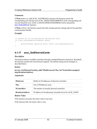 C Library Reference Version 6.50                                          Programmer’s Guide


Comments
If Wait points to a valid ACSC_WAITBLOCK structure, the function cancels the
corresponding call with the error ACSC_OPERATIONABORTED. If the corresponding call
was not found the error ACSC_CANCELOPERATIONERROR will be returned by
acsc_GetLastError function.
If Wait is NULL, the function cancels all of the waiting and non-waiting calls for the specified
communication handle.
Example

// cancels all of the waiting and non-waiting calls
if (!acsc_CancelOperation(Handle, NULL))
{
       printf("Cancel operation error: %dn", acsc_GetLastError());
}



4.1.17        acsc_GetEthernetCards
Description
The function detects available controllers through a standard Etherneet connection. By default,
the function searches the local network segment. The default setting can be changed, as
described below.
Syntax
int acsc_GetEthernetCards(in_addr*IPaddresses,int Max, int*Ncontrollers,unsigned
long BroadcastAddress)
Arguments

 IPadresses                 Buffer for IP addresses of detected controllers

 Max                        Size of IPaddresses array

 NControllers               The number of actually detected controllers

 BroadcastAddress           IP address for broadcasting. Normally has to be ACSC_NONE
Return Value
If the function succeeds, the return value is non-zero.
If the function fails, the return value is zero.




31 January 2009                                    43                         C Library Functions
 