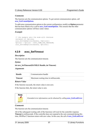 C Library Reference Version 6.50                                       Programmer’s Guide


Comments
The function sets the communication options. To get current communication option, call
acsc_GetCommOptions.
To add some communication options to the current configuration, modify an Option parameter
that has been filled in by a call to acsc_GetCommOptions. This ensures that the other
communication options will have same values.
Example

// the example sets the mode with checksum
unsigned int Options;
acsc_GetCommOptions(Handle, &Options);
Options = Options | ACSC_COMM_USE_CHECKSUM;
acsc_SetCommOptions(Handle, Options);



4.2.9         acsc_SetTimeout
Description
The function sets the communication timeout.
Syntax
int acsc_SetTimeout(HANDLE Handle, int Timeout)
Arguments

 Handle                Communication handle

 Timeout               Maximum waiting time in milliseconds.
Return Value
If the function succeeds, the return value is non-zero.
If the function fails, the return value is zero.


    Note
                  Extended error information can be obtained by calling acsc_GetLastError.



Comments
The function sets the communication timeout.
All of the subsequent waiting calls of the functions will wait for the controller response
Timeout in milliseconds. If the controller does not respond to the sent command during this
time, SPiiPlus C functions return with zero value. In this case, the call of acsc_GetLastError


31 January 2009                                    57                   C Library Functions
 