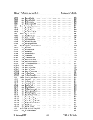 C Library Reference Version 6.50                                                                   Programmer’s Guide

4.22.3      acsc_ExtAddPoint . . . . . . . . . . . . . . . . . . . . . . . . . . . . . . . . . . . . . . . . . . . . . .        238
4.22.4      acsc_ExtAddPointM . . . . . . . . . . . . . . . . . . . . . . . . . . . . . . . . . . . . . . . . . . . . .         240
4.22.5      acsc_EndSequence . . . . . . . . . . . . . . . . . . . . . . . . . . . . . . . . . . . . . . . . . . . . . .        242
4.22.6      acsc_EndSequenceM . . . . . . . . . . . . . . . . . . . . . . . . . . . . . . . . . . . . . . . . . . . .           244
4.23      Data Collection Functions . . . . . . . . . . . . . . . . . . . . . . . . . . . . . . . . . . . . . . . . . .         246
4.23.1      acsc_DataCollection . . . . . . . . . . . . . . . . . . . . . . . . . . . . . . . . . . . . . . . . . . . . .       246
4.23.2      acsc_StopCollect . . . . . . . . . . . . . . . . . . . . . . . . . . . . . . . . . . . . . . . . . . . . . . .      249
4.23.3      acsc_WaitCollectEnd . . . . . . . . . . . . . . . . . . . . . . . . . . . . . . . . . . . . . . . . . . . .         250
4.24      Status Report Functions . . . . . . . . . . . . . . . . . . . . . . . . . . . . . . . . . . . . . . . . . . . .       251
4.24.1      acsc_GetMotorState . . . . . . . . . . . . . . . . . . . . . . . . . . . . . . . . . . . . . . . . . . . . .        252
4.24.2      acsc_GetAxisState . . . . . . . . . . . . . . . . . . . . . . . . . . . . . . . . . . . . . . . . . . . . . .       253
4.24.3      acsc_GetIndexState . . . . . . . . . . . . . . . . . . . . . . . . . . . . . . . . . . . . . . . . . . . . .        255
4.24.4      acsc_ResetIndexState . . . . . . . . . . . . . . . . . . . . . . . . . . . . . . . . . . . . . . . . . . . .        257
4.24.5      acsc_GetProgramState . . . . . . . . . . . . . . . . . . . . . . . . . . . . . . . . . . . . . . . . . . .          258
4.25      Input/Output Access Functions . . . . . . . . . . . . . . . . . . . . . . . . . . . . . . . . . . . . . .             260
4.25.1      acsc_GetInput . . . . . . . . . . . . . . . . . . . . . . . . . . . . . . . . . . . . . . . . . . . . . . . . . .   261
4.25.2      acsc_GetInputPort . . . . . . . . . . . . . . . . . . . . . . . . . . . . . . . . . . . . . . . . . . . . . .       262
4.25.3      acsc_GetOutput . . . . . . . . . . . . . . . . . . . . . . . . . . . . . . . . . . . . . . . . . . . . . . . .      264
4.25.4      acsc_GetOutputPort . . . . . . . . . . . . . . . . . . . . . . . . . . . . . . . . . . . . . . . . . . . . .        265
4.25.5      acsc_SetOutput . . . . . . . . . . . . . . . . . . . . . . . . . . . . . . . . . . . . . . . . . . . . . . . . .    266
4.25.6      acsc_SetOutputPort . . . . . . . . . . . . . . . . . . . . . . . . . . . . . . . . . . . . . . . . . . . . .        268
4.25.7      acsc_GetAnalogInput . . . . . . . . . . . . . . . . . . . . . . . . . . . . . . . . . . . . . . . . . . . .         269
4.25.8      acsc_GetAnalogOutput . . . . . . . . . . . . . . . . . . . . . . . . . . . . . . . . . . . . . . . . . . .          271
4.25.9      acsc_SetAnalogOutput . . . . . . . . . . . . . . . . . . . . . . . . . . . . . . . . . . . . . . . . . . .          272
4.25.10     acsc_GetExtInput . . . . . . . . . . . . . . . . . . . . . . . . . . . . . . . . . . . . . . . . . . . . . . .      273
4.25.11     acsc_GetExtInputPort . . . . . . . . . . . . . . . . . . . . . . . . . . . . . . . . . . . . . . . . . . . .        275
4.25.12     acsc_GetExtOutput . . . . . . . . . . . . . . . . . . . . . . . . . . . . . . . . . . . . . . . . . . . . . .       276
4.25.13     acsc_GetExtOutputPort . . . . . . . . . . . . . . . . . . . . . . . . . . . . . . . . . . . . . . . . . .           277
4.25.14     acsc_SetExtOutput . . . . . . . . . . . . . . . . . . . . . . . . . . . . . . . . . . . . . . . . . . . . . .       279
4.25.15     acsc_SetExtOutputPort . . . . . . . . . . . . . . . . . . . . . . . . . . . . . . . . . . . . . . . . . . .         280
4.26      Safety Control Functions . . . . . . . . . . . . . . . . . . . . . . . . . . . . . . . . . . . . . . . . . . .        282
4.26.1      acsc_GetFault . . . . . . . . . . . . . . . . . . . . . . . . . . . . . . . . . . . . . . . . . . . . . . . . . .   283
4.26.2      acsc_SetFaultMask . . . . . . . . . . . . . . . . . . . . . . . . . . . . . . . . . . . . . . . . . . . . . .       284
4.26.3      acsc_GetFaultMask . . . . . . . . . . . . . . . . . . . . . . . . . . . . . . . . . . . . . . . . . . . . .         286
4.26.4      acsc_EnableFault . . . . . . . . . . . . . . . . . . . . . . . . . . . . . . . . . . . . . . . . . . . . . . .      288
4.26.5      acsc_DisableFault . . . . . . . . . . . . . . . . . . . . . . . . . . . . . . . . . . . . . . . . . . . . . . .     290
4.26.6      acsc_SetResponseMask . . . . . . . . . . . . . . . . . . . . . . . . . . . . . . . . . . . . . . . . . .            292
4.26.7      acsc_GetResponseMask . . . . . . . . . . . . . . . . . . . . . . . . . . . . . . . . . . . . . . . . . .            294
4.26.8      acsc_EnableResponse . . . . . . . . . . . . . . . . . . . . . . . . . . . . . . . . . . . . . . . . . . . .         295
4.26.9      acsc_DisableResponse . . . . . . . . . . . . . . . . . . . . . . . . . . . . . . . . . . . . . . . . . . .          297
4.26.10     acsc_GetSafetyInput . . . . . . . . . . . . . . . . . . . . . . . . . . . . . . . . . . . . . . . . . . . . .       299
4.26.11     acsc_GetSafetyInputPort . . . . . . . . . . . . . . . . . . . . . . . . . . . . . . . . . . . . . . . . .           301
4.26.12     acsc_GetSafetyInputPortInv . . . . . . . . . . . . . . . . . . . . . . . . . . . . . . . . . . . . . . .            303
4.26.13     acsc_SetSafetyInputPortInv . . . . . . . . . . . . . . . . . . . . . . . . . . . . . . . . . . . . . . .            306
4.26.14     acsc_FaultClear . . . . . . . . . . . . . . . . . . . . . . . . . . . . . . . . . . . . . . . . . . . . . . . .     308
4.26.15     acsc_FaultClearM . . . . . . . . . . . . . . . . . . . . . . . . . . . . . . . . . . . . . . . . . . . . . . .      309
4.27      Wait-for-Condition Functions . . . . . . . . . . . . . . . . . . . . . . . . . . . . . . . . . . . . . . .            311
4.27.1      acsc_WaitMotionEnd . . . . . . . . . . . . . . . . . . . . . . . . . . . . . . . . . . . . . . . . . . . .          311

31 January 2009                                                    viii                                 Table of Contents
 