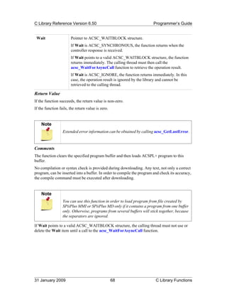 C Library Reference Version 6.50                                        Programmer’s Guide


 Wait                  Pointer to ACSC_WAITBLOCK structure.
                       If Wait is ACSC_SYNCHRONOUS, the function returns when the
                       controller response is received.
                       If Wait points to a valid ACSC_WAITBLOCK structure, the function
                       returns immediately. The calling thread must then call the
                       acsc_WaitForAsyncCall function to retrieve the operation result.
                       If Wait is ACSC_IGNORE, the function returns immediately. In this
                       case, the operation result is ignored by the library and cannot be
                       retrieved to the calling thread.

Return Value
If the function succeeds, the return value is non-zero.
If the function fails, the return value is zero.


    Note
                  Extended error information can be obtained by calling acsc_GetLastError.



Comments
The function clears the specified program buffer and then loads ACSPL+ program to this
buffer.
No compilation or syntax check is provided during downloading. Any text, not only a correct
program, can be inserted into a buffer. In order to compile the program and check its accuracy,
the compile command must be executed after downloading.


    Note
                  You can use this function in order to load program from file created by
                  SPiiPlus MMI or SPiiPlus MD only if it contains a program from one buffer
                  only. Otherwise, programs from several buffers will stick together, because
                  the separators are ignored.

If Wait points to a valid ACSC_WAITBLOCK structure, the calling thread must not use or
delete the Wait item until a call to the acsc_WaitForAsyncCall function.




31 January 2009                                    68                    C Library Functions
 