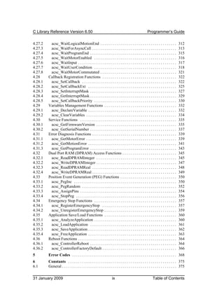 C Library Reference Version 6.50                                                                   Programmer’s Guide

4.27.2    acsc_WaitLogicalMotionEnd . . . . . . . . . . . . . . . . . . . . . . . . . . . . . . . . . . . . . .                 312
4.27.3    acsc_WaitForAsyncCall . . . . . . . . . . . . . . . . . . . . . . . . . . . . . . . . . . . . . . . . . .             313
4.27.4    acsc_WaitProgramEnd . . . . . . . . . . . . . . . . . . . . . . . . . . . . . . . . . . . . . . . . . . .             315
4.27.5    acsc_WaitMotorEnabled . . . . . . . . . . . . . . . . . . . . . . . . . . . . . . . . . . . . . . . . .               316
4.27.6    acsc_WaitInput . . . . . . . . . . . . . . . . . . . . . . . . . . . . . . . . . . . . . . . . . . . . . . . . .      317
4.27.7    acsc_WaitUserCondition . . . . . . . . . . . . . . . . . . . . . . . . . . . . . . . . . . . . . . . . .              318
4.27.8    acsc_WaitMotorCommutated . . . . . . . . . . . . . . . . . . . . . . . . . . . . . . . . . . . . . .                  321
4.28     Callback Registration Functions . . . . . . . . . . . . . . . . . . . . . . . . . . . . . . . . . . . . .              322
4.28.1    acsc_SetCallback . . . . . . . . . . . . . . . . . . . . . . . . . . . . . . . . . . . . . . . . . . . . . . .        322
4.28.2    acsc_SetCallbackExt . . . . . . . . . . . . . . . . . . . . . . . . . . . . . . . . . . . . . . . . . . . .           325
4.28.3    acsc_SetInterruptMask . . . . . . . . . . . . . . . . . . . . . . . . . . . . . . . . . . . . . . . . . . .           327
4.28.4    acsc_GetInterruptMask . . . . . . . . . . . . . . . . . . . . . . . . . . . . . . . . . . . . . . . . . . .           329
4.28.5    acsc_SetCallbackPriority . . . . . . . . . . . . . . . . . . . . . . . . . . . . . . . . . . . . . . . . .            330
4.29     Variables Management Functions . . . . . . . . . . . . . . . . . . . . . . . . . . . . . . . . . . . .                 332
4.29.1    acsc_DeclareVariable . . . . . . . . . . . . . . . . . . . . . . . . . . . . . . . . . . . . . . . . . . . .          332
4.29.2    acsc_ClearVariables . . . . . . . . . . . . . . . . . . . . . . . . . . . . . . . . . . . . . . . . . . . . .         334
4.30     Service Functions . . . . . . . . . . . . . . . . . . . . . . . . . . . . . . . . . . . . . . . . . . . . . . . .      335
4.30.1    acsc_GetFirmwareVersion . . . . . . . . . . . . . . . . . . . . . . . . . . . . . . . . . . . . . . . .               335
4.30.2    acsc_GetSerialNumber . . . . . . . . . . . . . . . . . . . . . . . . . . . . . . . . . . . . . . . . . . .            337
4.31     Error Diagnosis Functions . . . . . . . . . . . . . . . . . . . . . . . . . . . . . . . . . . . . . . . . . .          339
4.31.1    acsc_GetMotorError . . . . . . . . . . . . . . . . . . . . . . . . . . . . . . . . . . . . . . . . . . . . .          339
4.31.2    acsc_GetMotionError . . . . . . . . . . . . . . . . . . . . . . . . . . . . . . . . . . . . . . . . . . . .           341
4.31.3    acsc_GetProgramError . . . . . . . . . . . . . . . . . . . . . . . . . . . . . . . . . . . . . . . . . . .            343
4.32     Dual Port RAM (DPRAM) Access Functions . . . . . . . . . . . . . . . . . . . . . . . . . . .                           345
4.32.1    acsc_ReadDPRAMInteger . . . . . . . . . . . . . . . . . . . . . . . . . . . . . . . . . . . . . . . .                 345
4.32.2    acsc_WriteDPRAMInteger . . . . . . . . . . . . . . . . . . . . . . . . . . . . . . . . . . . . . . . .                347
4.32.3    acsc_ReadDPRAMReal . . . . . . . . . . . . . . . . . . . . . . . . . . . . . . . . . . . . . . . . . .                348
4.32.4    acsc_WriteDPRAMReal . . . . . . . . . . . . . . . . . . . . . . . . . . . . . . . . . . . . . . . . . .               349
4.33     Position Event Generation (PEG) Functions . . . . . . . . . . . . . . . . . . . . . . . . . . . .                      350
4.33.1    acsc_PegInc . . . . . . . . . . . . . . . . . . . . . . . . . . . . . . . . . . . . . . . . . . . . . . . . . . .     350
4.33.2    acsc_PegRandom . . . . . . . . . . . . . . . . . . . . . . . . . . . . . . . . . . . . . . . . . . . . . . .          352
4.33.3    acsc_AssignPins . . . . . . . . . . . . . . . . . . . . . . . . . . . . . . . . . . . . . . . . . . . . . . . .       354
4.33.4    acsc_StopPeg . . . . . . . . . . . . . . . . . . . . . . . . . . . . . . . . . . . . . . . . . . . . . . . . . .      356
4.34     Emergency Stop Functions . . . . . . . . . . . . . . . . . . . . . . . . . . . . . . . . . . . . . . . . .             357
4.34.1    acsc_RegisterEmergencyStop . . . . . . . . . . . . . . . . . . . . . . . . . . . . . . . . . . . . .                  357
4.34.2    acsc_UnregisterEmergencyStop . . . . . . . . . . . . . . . . . . . . . . . . . . . . . . . . . . . .                  359
4.35     Application Save/Load Functions . . . . . . . . . . . . . . . . . . . . . . . . . . . . . . . . . . . .                360
4.35.1    acsc_AnalyzeApplication . . . . . . . . . . . . . . . . . . . . . . . . . . . . . . . . . . . . . . . . .             360
4.35.2    acsc_LoadApplication . . . . . . . . . . . . . . . . . . . . . . . . . . . . . . . . . . . . . . . . . . .            361
4.35.3    acsc_SaveApplication . . . . . . . . . . . . . . . . . . . . . . . . . . . . . . . . . . . . . . . . . . . .          362
4.35.4    acsc_FreeApplication . . . . . . . . . . . . . . . . . . . . . . . . . . . . . . . . . . . . . . . . . . . .          363
4.36     Reboot Functions . . . . . . . . . . . . . . . . . . . . . . . . . . . . . . . . . . . . . . . . . . . . . . . . .     364
4.36.1    acsc_ControllerReboot . . . . . . . . . . . . . . . . . . . . . . . . . . . . . . . . . . . . . . . . . . .           364
4.36.2    acsc_ControllerFactoryDefault . . . . . . . . . . . . . . . . . . . . . . . . . . . . . . . . . . . . .               366
5        Error Codes . . . . . . . . . . . . . . . . . . . . . . . . . . . . . . . . . . . . . . . . . . . . . . . . . . . . 368
6        Constants . . . . . . . . . . . . . . . . . . . . . . . . . . . . . . . . . . . . . . . . . . . . . . . . . . . . . . 375
6.1      General . . . . . . . . . . . . . . . . . . . . . . . . . . . . . . . . . . . . . . . . . . . . . . . . . . . . . . . . . 375

31 January 2009                                                    ix                                   Table of Contents
 