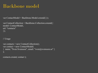 Backbone model

var ContactModel = Backbone.Model.extend({});

var ContactCollection = Backbone.Collection.extend({
model: ContactModel,
url: "contacts"
});


// Usage

var contacts = new ContactCollection();
var contact = new ContactModel(
{ name: "Sven Svensson", email: "sven@svensson.se" }
);

contacts.create( contact );
 