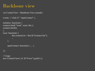 Backbone view
var ContactView = Backbone.View.extend({

events: { "click li": "openContact" },

initialize: function() {
contacts.bind( "reset", reset, this );
contacts.fetch();
},
reset: function() {
            this.contactList = this.$("#contact-list");
            ...
      },

      openContact: function() { ... },

});

// Usage
new ContactView({ el: $("#view").get(0) });
 
