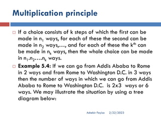 Multiplication principle
2/22/2023
Ashebir Feyisa
 If a choice consists of k steps of which the first can be
made in n1 ways, for each of these the second can be
made in n2 ways,…, and for each of these the kth can
be made in nk ways, then the whole choice can be made
in n1.n2….nk ways.
 Example 5.4: If we can go from Addis Ababa to Rome
in 2 ways and from Rome to Washington D.C. in 3 ways
then the number of ways in which we can go from Addis
Ababa to Rome to Washington D.C. is 2x3 ways or 6
ways. We may illustrate the situation by using a tree
diagram below:
 