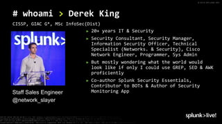 © 2019 SPLUNK INC.
► 20+ years IT & Security
► Security Consultant, Security Manager,
Information Security Officer, Technical
Specialist (Networks. & Security), Cisco
Network Engineer, Programmer, Sys Admin
► But mostly wondering what the world would
look like if only I could use GREP, SED & AWK
proficiently
► Co-author Splunk Security Essentials,
Contributor to BOTs & Author of Security
Monitoring AppStaff Sales Engineer
@network_slayer
# whoami > Derek King
CISSP, GIAC G*, MSc InfoSec(Dist)
 