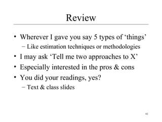 Review
• Wherever I gave you say 5 types of ‘things’
– Like estimation techniques or methodologies

• I may ask ‘Tell me two approaches to X’
• Especially interested in the pros & cons
• You did your readings, yes?
– Text & class slides

61

 