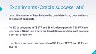 Experiments (Oracle success rate)
▸ count the number of lines i where the candidate list 𝑐𝑖 does not have
any correct candidate
▸ 44.8% of programs in TESTP and 28.6% of programs in TESTW have
least one difficult line where the translation model does not produce
a correct prediction
▸ It achieve a maximum success rate of 55.2% on TESTP and 71.4% on
TESTW
12
 