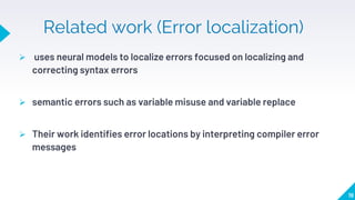Related work (Error localization)
 uses neural models to localize errors focused on localizing and
correcting syntax errors
 semantic errors such as variable misuse and variable replace
 Their work identifies error locations by interpreting compiler error
messages
19
 