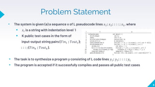 Problem Statement
• The system is given (a) a sequence x of L pseudocode lines 𝑥1; 𝑥2; : : : ; 𝑥𝐿, where
 𝑥𝑖 is a string with indentation level `I
 K public test cases in the form of
input-output string pairs (𝑇𝑖𝑛1 ; 𝑇𝑜𝑢𝑡1);
: : : ; (𝑇𝑖𝑛𝑘 ; 𝑇𝑜𝑢𝑡𝑘).
▸ The task is to synthesize a program y consisting of L code lines 𝑦1; 𝑦1; : : : ; 𝑦𝐿
▸ The program is accepted if it successfully compiles and passes all public test cases
6
 