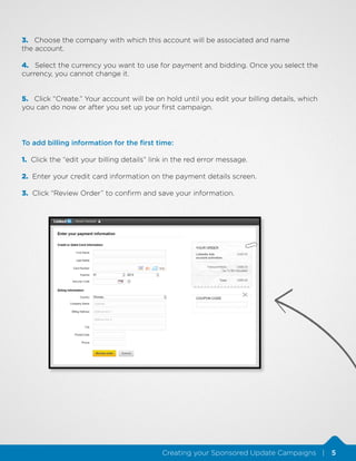 3. Choose the company with which this account will be associated and name
the account.
4. Select the currency you want to use for payment and bidding. Once you select the
currency, you cannot change it.
5. Click “Create.” Your account will be on hold until you edit your billing details, which
you can do now or after you set up your first campaign.

To add billing information for the first time:
1. Click the “edit your billing details” link in the red error message.
2. Enter your credit card information on the payment details screen.
3. Click “Review Order” to confirm and save your information.

Creating your Sponsored Update Campaigns |

5

 