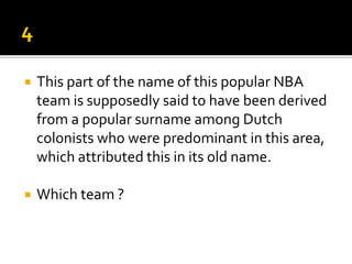  This part of the name of this popular NBA
team is supposedly said to have been derived
from a popular surname among Dutch
colonists who were predominant in this area,
which attributed this in its old name.
 Which team ?
 