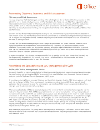 Automating Discovery, Inventory, and Risk Assessment
Discovery and Risk Assessment
For many companies, the first challenge in corralling EUCs is finding them. One of the key difficulties presented by EUCs
is that they can be stored virtually anywhere—on SharePoint sites, file shares, and even PCs. Many organizations have
little insight into the sheer number of EUCs in use, let alone how many versions of each exist, which files are business-
critical, and the levels of risk represented by each one. Even for companies with formal rules concerning EUCs,
attempting to manually discover, inventory, and manage them consistently can be difficult or impossible, and linked files
are often missed.

Discovery and Risk Assessment gives companies an easy-to-use, comprehensive way to discover and evaluate EUCs. It
scans network shares and SharePoint document libraries automatically or on demand, creating an inventory of files. Each
EUC is analyzed and assigned a risk level based on complexity measures and business impact, which can be tailored to
the needs of the organization.

Discovery and Risk Assessment helps organizations categorize spreadsheets and Access databases based on robust,
highly configurable rules that enable the evaluation of materiality, complexity, use, and other company-specific
parameters. Spreadsheet content and structure are evaluated, along with linked spreadsheets and queries to external
data. The tool uses a template-based approach that helps organizations get started quickly while enabling fine-tuned
control for a range of corporate governance needs.

In organizations where EUCs are used, management of EUCs is an ongoing process, not a steady state. Discovery and
Risk Assessment is designed with this in mind; it can run on a scheduled basis to find, incorporate, and assess
spreadsheets and databases created by users day after day.



Automating the Spreadsheet and EUC Management Life Cycle
Audit and Control Management Server
Along with the ability to maintain a detailed, up-to-date inventory and assessment, organizations need a way to manage
the actual content and functionality of EUCs. To accomplish this, once EUCs have been discovered, they can be placed
under the control of Audit and Control Management (ACM) Server.

By remotely monitoring files on corporate file shares and SharePoint document libraries, ACM Server captures a cell-level
audit trail of changes to EUCs. This, in turn, supports change control and versioning. ACM Server is a web-based
application that is transparent to users. The administrative user interface of ACM Server is very similar to SharePoint,
making it easier for administrators to learn and use.

When users update EUCs, ACM Server automatically saves that version of the file and tracks what changes the user has
made since the prior version. With ACM Server, an administrator can see, for example, that a formula in a spreadsheet
has been modified, who modified it, and what the previous values were. It maintains a version history to enable historical
comparisons of EUC versions and the ability to revert files that have been corrupted with errors or unauthorized changes.
ACM Server was designed in close partnership with leading tax and audit firms to satisfy mandates for SOX 404, the
NAIC Model Audit Rule, OCC, FSA, Solvency II, Basel II, and MiFID. As such, the application supports all recommended
controls including change control, access control, version control, analytics, backup and archiving, security and data
integrity, and segregation of duties. The result is that your mission-critical EUCs are managed with the highest level of
integrity and trust throughout their life cycle.

With ACM Server, organizations can greatly reduce the complexity of managing EUCs and detect errors or fraud before
they cause financial losses. In tandem with Discovery and Risk Assessment, they can greatly reduce the time and expense
associated with audits.




©2012 Microsoft Corporation
 