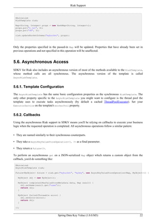Riak Support



 @Autowired
 RiakTemplate riak;

 Map<String, Integer> props = new HashMap<String, Integer>();
 props.put("n_val", 6);
 props.put("dw", 3);

 riak.updateBucketSchema("mybucket", props);




Only the properties specified in the passed-in Map will be updated. Properties that have already been set in
previous operations and not specified in this operation will be unaffected.


5.6. Asynchronous Access
SDKV for Riak also includes an asynchronous version of most of the methods available to the RiakTemplate,
whose method calls are all synchronous. The asynchronous version of the template is called
AsyncRiakTemplate.



5.6.1. Template Configuration

The AsyncRiakTemplate has the same basic configuration properties as the synchronous RiakTemplate. The
only other property specific to the AsyncRiakTemplate you might want to configure is the thread pool the
template uses to execute tasks asynchronously (by default a cached ThreadPoolExecutor). Set your
ExecutorService on the template's workerPool property.



5.6.2. Callbacks

Using the asynchronous Riak support in SDKV means you'll be relying on callbacks to execute your business
logic when the requested operation is completed. All asynchronous operations follow a similar pattern:


• They are named similarly to their synchronous counterparts.

• They take a AsyncKeyValueStoreOperation<?, ?> as a final parameter.

• They return a Future<?>.

To perform an asynchronous get on a JSON-serialized Map object which returns a custom object from the
callback, you'd do something like:

 @Autowired
 AsyncRiakTemplate riak;

 Future<MyObject> future = riak.get("mybucket", "mykey", new AsyncKeyValueStoreOperation<Map, MyObject>() {

   MyObject obj = new MyObject();

   MyObject completed(KeyValueStoreMetaData meta, Map result) {
     obj.setName(result.get("name"));
     return obj;
   }

   MyObject failed(Throwable error) {
     obj.setError(error);
     return obj;
   }

 });


                                     Spring Data Key Value (1.0.0.M3)                                    22
 