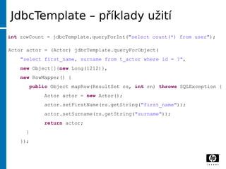 JdbcTemplate –příklady už ití
int rowCount = jdbcTemplate.queryForInt("select count(*) from user");

Actor actor = (Actor) jdbcTemplate.queryForObject(
    "select first_name, surname from t_actor where id = ?",
    new Object[]{new Long(1212)},
    new RowMapper() {
          public Object mapRow(ResultSet rs, int rn) throws SQLException {
              Actor actor = new Actor();
              actor.setFirstName(rs.getString("first_name"));
              actor.setSurname(rs.getString("surname"));
              return actor;
      }
    });
 