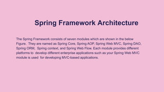 Spring Framework Architecture
The Spring Framework consists of seven modules which are shown in the below
Figure. They are named as Spring Core, Spring AOP, Spring Web MVC, Spring DAO,
Spring ORM, Spring context, and Spring Web Flow. Each module provides different
platforms to develop different enterprise applications such as your Spring Web MVC
module is used for developing MVC-based applications.
 