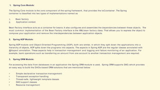 1. Spring Core Module:
The Spring Core module is the core component of the spring framework, that provides the IoCcontainer .The Spring
container is classified into two types of implementations named as
1.
2.
Bean factory
Application context.
Bean Factory interface acts as a container for beans. It also configures and assem bles the dependencies between these objects. The
most common implementation of the Bean Factory interface is the XML bean factory class. That allows you to express the object to
compose your application and remove the interdependencies between application objects.
2. Spring AOP Module:
Spring AOP module and Object-Oriented Programming (OOP), both are similar, in which they split down the applications into a
hierarchy of objects, AOP splits down the programs into aspects. The aspects in Spring AOP, are the regular classes annotated with
@Aspect annotation. These aspects help in transaction management and logging and failure monitoring of an application. For
example, bank operations such as transferring an amount from one account to another transaction management are required.
3. Spring ORM Module:
For accessing the data from databases in an application the Spring ORM module is used. Spring ORM supports DAO, which provides
an easy way to build the DAOs-based ORM solutions that are mentioned below:
• Simple declarative transaction management
• Transparent exception handling
• Thread-safe, lightweight template classes
• DAO support classes
• Resource management
 
