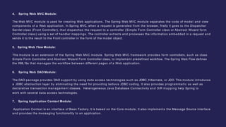 4. Spring Web MVC Module:
The Web MVC module is used for creating Web applications. The Spring Web MVC module separates the code of model and view
components of a Web application. In Spring MVC, when a request is generated from the browser, firstly it goes to the Dispatcher
Servlet class (Front Controller), that dispatches the request to a controller (Simple Form Controller class or Abstract Wizard form
Controller class) using a set of handler mappings. The controller extracts and processes the information embedded in a request and
sends it to the result to the Front controller in the form of the model object.
5. Spring Web Flow Module:
This module is an extension of the Spring Web MVC module. Spring Web MVC framework provides form controllers, such as class
Simple Form Controller and Abstract Wizard Form Controller class, to implement predefined workflow. The Spring Web Flow defines
the XML file that manages the workflow between different pages of a Web application.
6. Spring Web DAO Module:
The DAO package provides DAO support by using data access technologies such as JDBC, Hibernate, or JDO. This module introduces
a JDBC abstraction layer by eliminating the need for providing tedious JDBC coding. It also provides programmatic as well as
declarative transaction management classes. Heterogeneous Java Database Connectivity and O/R mapping help Spring to
work with several data access technologies.
7. Spring Application Context Module:
Application Context is an interface of Bean Factory. It is based on the Core module. It also implements the Message Source interface
and provides the messaging functionality to an application.
 