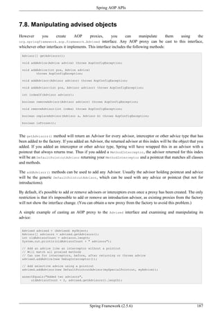 Spring AOP APIs



7.8. Manipulating advised objects
However       you      create    AOP       proxies,      you     can      manipulate     them using    the
org.springframework.aop.framework.Advised          interface. Any AOP proxy can be cast to this interface,
whichever other interfaces it implements. This interface includes the following methods:

 Advisor[] getAdvisors();

 void addAdvice(Advice advice) throws AopConfigException;

 void addAdvice(int pos, Advice advice)
         throws AopConfigException;

 void addAdvisor(Advisor advisor) throws AopConfigException;

 void addAdvisor(int pos, Advisor advisor) throws AopConfigException;

 int indexOf(Advisor advisor);

 boolean removeAdvisor(Advisor advisor) throws AopConfigException;

 void removeAdvisor(int index) throws AopConfigException;

 boolean replaceAdvisor(Advisor a, Advisor b) throws AopConfigException;

 boolean isFrozen();



The getAdvisors() method will return an Advisor for every advisor, interceptor or other advice type that has
been added to the factory. If you added an Advisor, the returned advisor at this index will be the object that you
added. If you added an interceptor or other advice type, Spring will have wrapped this in an advisor with a
pointcut that always returns true. Thus if you added a MethodInterceptor, the advisor returned for this index
will be an DefaultPointcutAdvisor returning your MethodInterceptor and a pointcut that matches all classes
and methods.

The addAdvisor() methods can be used to add any Advisor. Usually the advisor holding pointcut and advice
will be the generic DefaultPointcutAdvisor, which can be used with any advice or pointcut (but not for
introductions).

By default, it's possible to add or remove advisors or interceptors even once a proxy has been created. The only
restriction is that it's impossible to add or remove an introduction advisor, as existing proxies from the factory
will not show the interface change. (You can obtain a new proxy from the factory to avoid this problem.)

A simple example of casting an AOP proxy to the Advised interface and examining and manipulating its
advice:


 Advised advised = (Advised) myObject;
 Advisor[] advisors = advised.getAdvisors();
 int oldAdvisorCount = advisors.length;
 System.out.println(oldAdvisorCount + " advisors");

 // Add an advice like an interceptor without a pointcut
 // Will match all proxied methods
 // Can use for interceptors, before, after returning or throws advice
 advised.addAdvice(new DebugInterceptor());

 // Add selective advice using a pointcut
 advised.addAdvisor(new DefaultPointcutAdvisor(mySpecialPointcut, myAdvice));

 assertEquals("Added two advisors",
      oldAdvisorCount + 2, advised.getAdvisors().length);




                                           Spring Framework (2.5.6)                                           187
 